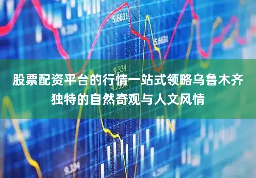 股票配资平台的行情一站式领略乌鲁木齐独特的自然奇观与人文风情