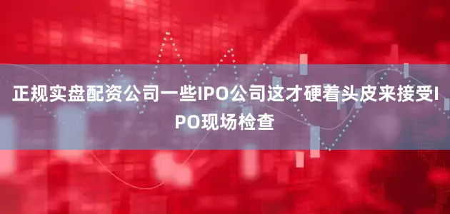 正规实盘配资公司一些IPO公司这才硬着头皮来接受IPO现场检查