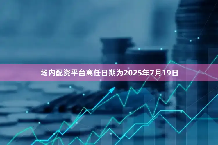 场内配资平台离任日期为2025年7月19日