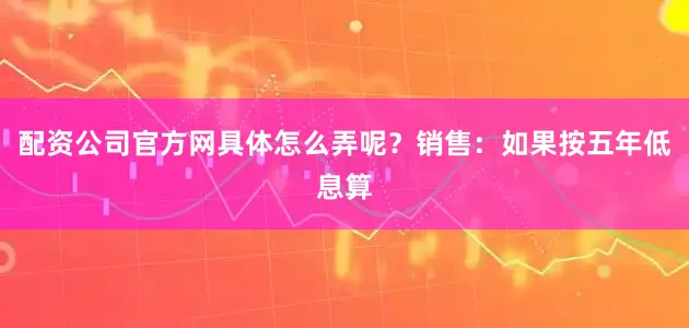 配资公司官方网具体怎么弄呢？销售：如果按五年低息算